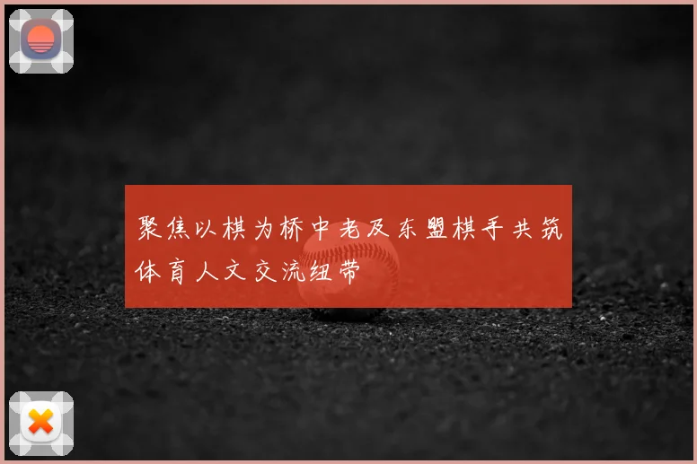 聚焦以棋为桥中老及东盟棋手共筑体育人文交流纽带