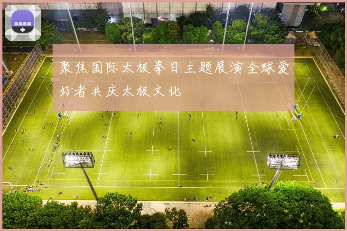 聚焦国际太极拳日主题展演全球爱好者共庆太极文化