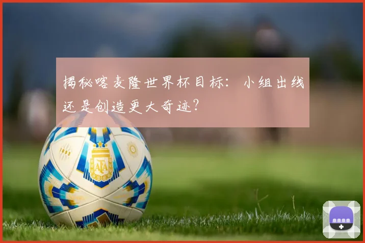 揭秘喀麦隆世界杯目标：小组出线还是创造更大奇迹？