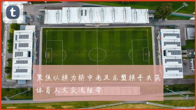 聚焦以棋为桥中老及东盟棋手共筑体育人文交流纽带